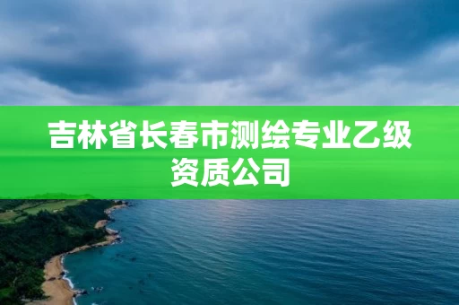 吉林省长春市测绘专业乙级资质公司 吉林省长春市测绘专业乙级资质公司