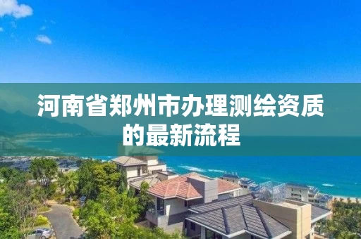 河南省郑州市办理测绘资质的最新流程 河南省郑州市办理测绘资质的最新流程