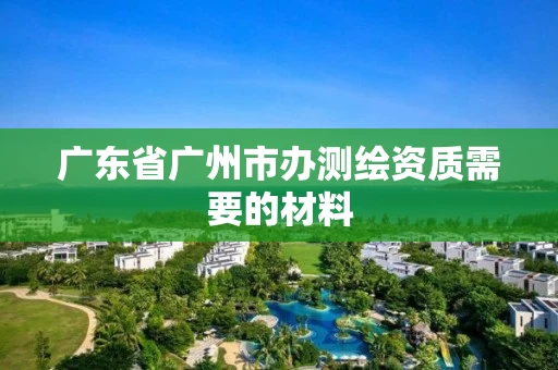 广东省广州市办测绘资质需要的材料 广东省广州市办测绘资质需要的材料