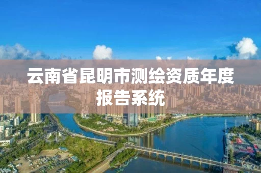 云南省昆明市测绘资质年度报告系统 云南省昆明市测绘资质年度报告系统