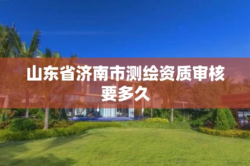 山东省济南市测绘资质审核要多久