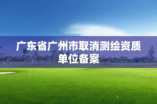 广东省广州市取消测绘资质单位备案 广东省广州市取消测绘资质单位备案