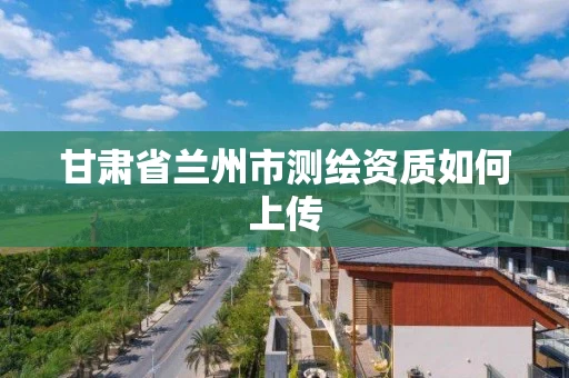 甘肃省兰州市测绘资质如何上传