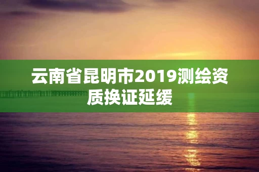 云南省昆明市2019测绘资质换证延缓