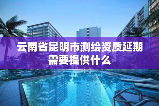 云南省昆明市测绘资质延期需要提供什么