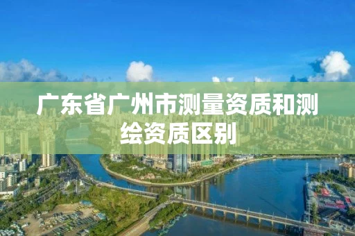 广东省广州市测量资质和测绘资质区别