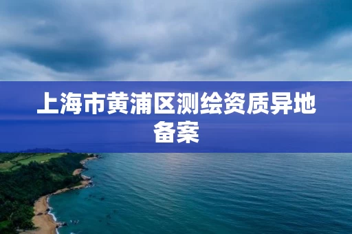 上海市黄浦区测绘资质异地备案 上海市黄浦区测绘资质异地备案