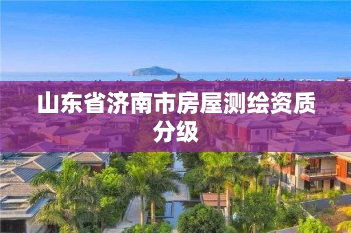 山东省济南市房屋测绘资质分级 山东省济南市房屋测绘资质分级