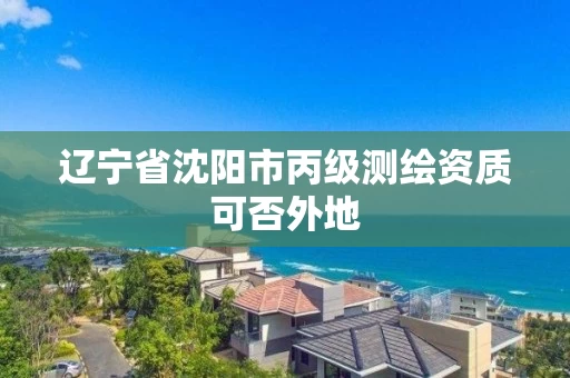 辽宁省沈阳市丙级测绘资质可否外地
