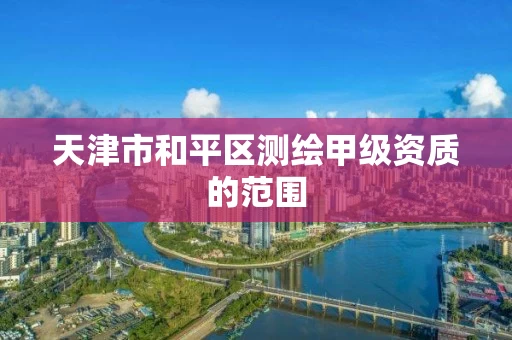 天津市和平区测绘甲级资质的范围 天津市和平区测绘甲级资质的范围