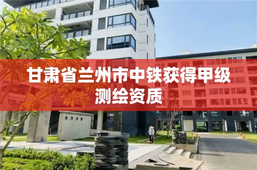 甘肃省兰州市中铁获得甲级测绘资质 甘肃省兰州市中铁获得甲级测绘资质