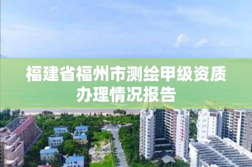 福建省福州市测绘甲级资质办理情况报告 福建省福州市测绘甲级资质办理情况报告