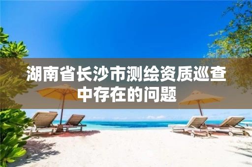 湖南省长沙市测绘资质巡查中存在的问题