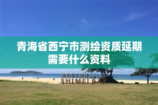 青海省西宁市测绘资质延期需要什么资料 青海省西宁市测绘资质延期需要什么资料