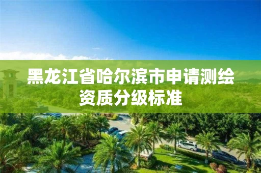 黑龙江省哈尔滨市申请测绘资质分级标准