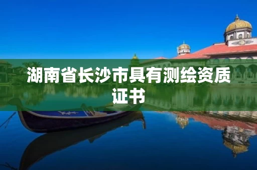 湖南省长沙市具有测绘资质证书 湖南省长沙市具有测绘资质证书