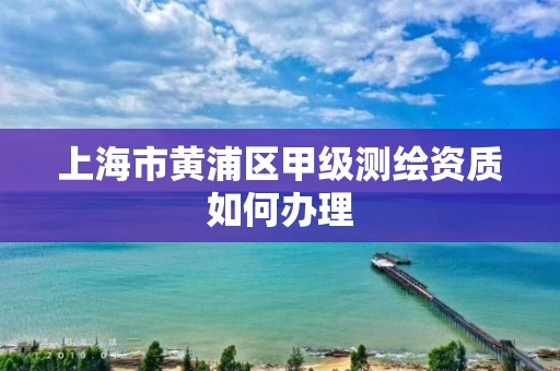 上海市黄浦区甲级测绘资质如何办理