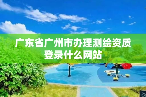 广东省广州市办理测绘资质登录什么网站
