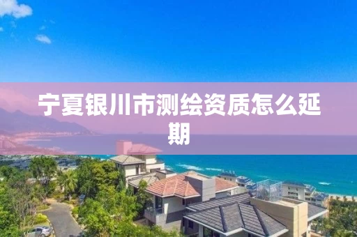 宁夏银川市测绘资质怎么延期