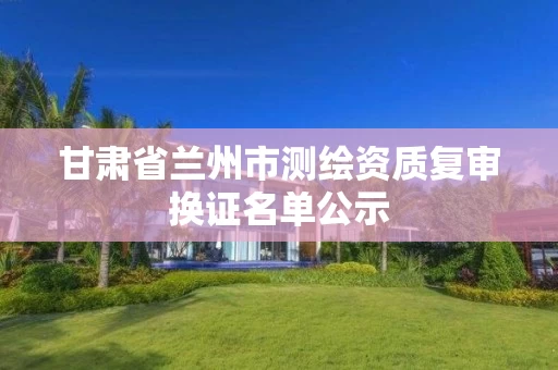 甘肃省兰州市测绘资质复审换证名单公示 甘肃省兰州市测绘资质复审换证名单公示