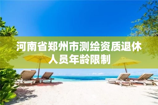 河南省郑州市测绘资质退休人员年龄限制 河南省郑州市测绘资质退休人员年龄限制