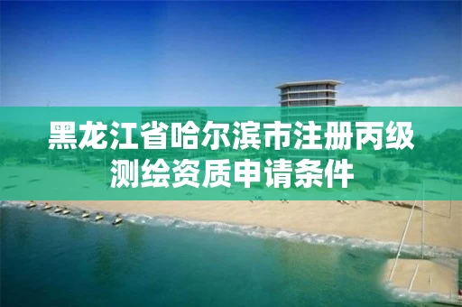 黑龙江省哈尔滨市注册丙级测绘资质申请条件