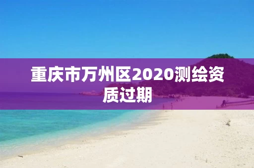 重庆市万州区2020测绘资质过期 重庆市万州区2020测绘资质过期