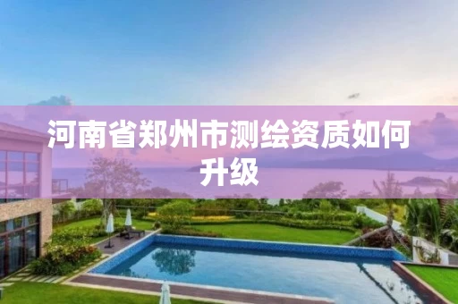 河南省郑州市测绘资质如何升级 河南省郑州市测绘资质如何升级