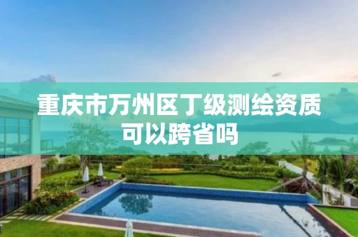 重庆市万州区丁级测绘资质可以跨省吗