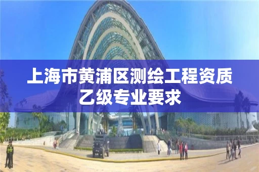 上海市黄浦区测绘工程资质乙级专业要求