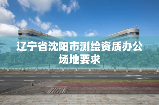 辽宁省沈阳市测绘资质办公场地要求