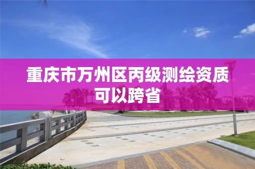 重庆市万州区丙级测绘资质可以跨省