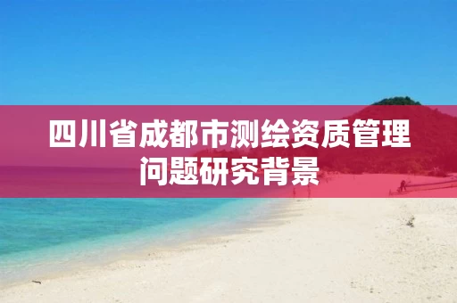 四川省成都市测绘资质管理问题研究背景