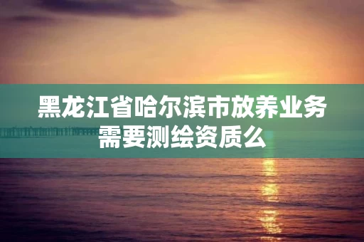 黑龙江省哈尔滨市放养业务需要测绘资质么