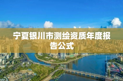 宁夏银川市测绘资质年度报告公式 宁夏银川市测绘资质年度报告公式