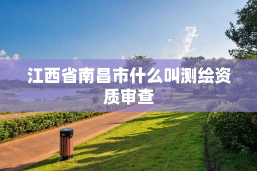 江西省南昌市什么叫测绘资质审查