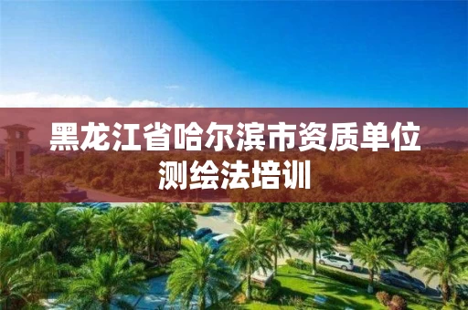 黑龙江省哈尔滨市资质单位测绘法培训