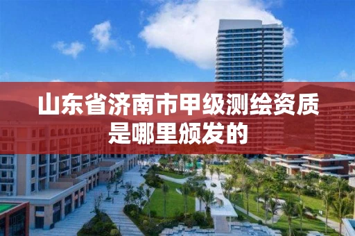 山东省济南市甲级测绘资质是哪里颁发的 山东省济南市甲级测绘资质是哪里颁发的