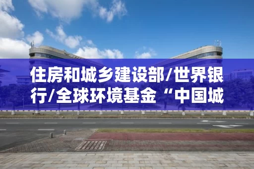 住房和城乡建设部/世界银行/全球环境基金“中国城市建筑节能和可再生能源应用项目”重庆公共建筑能耗和能效信息披露制度试点实施工作研究技术援助项目招标公告