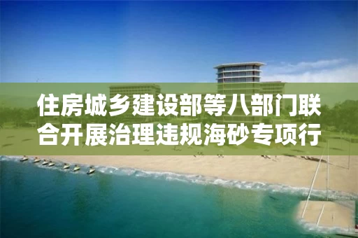 住房城乡建设部等八部门联合开展治理违规海砂专项行动