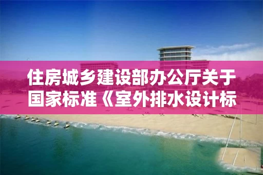 住房城乡建设部办公厅关于国家标准《室外排水设计标准》公开征求意见的通知