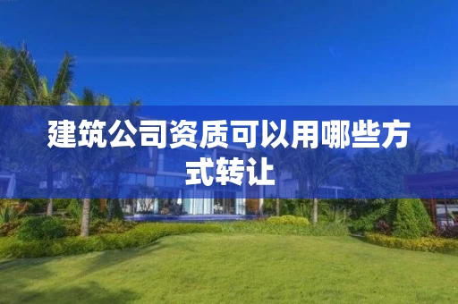 建筑公司资质可以用哪些方式转让