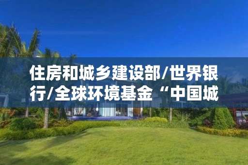 住房和城乡建设部/世界银行/全球环境基金“中国城市建筑节能和可再生能源应用项目”低碳宜居导向的山西综改示范区晋中起步区核心区控制性详细规划研究技术援助项目招标公告