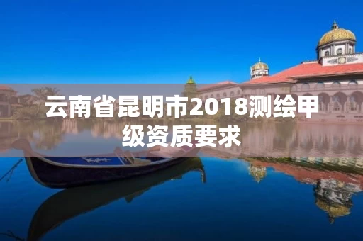 云南省昆明市2018测绘甲级资质要求