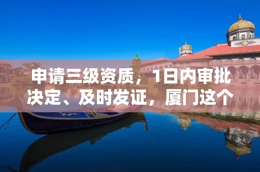 申请三级资质，1日内审批决定、及时发证，厦门这个政策应当推广！