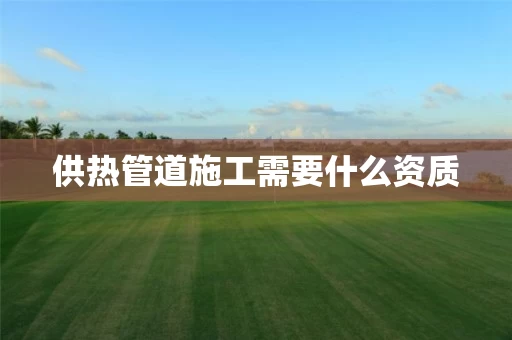 供热管道施工需要什么资质