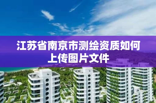 江苏省南京市测绘资质如何上传图片文件 江苏省南京市测绘资质如何上传图片文件
