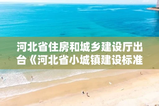 河北省住房和城乡建设厅出台《河北省小城镇建设标准（试行）》