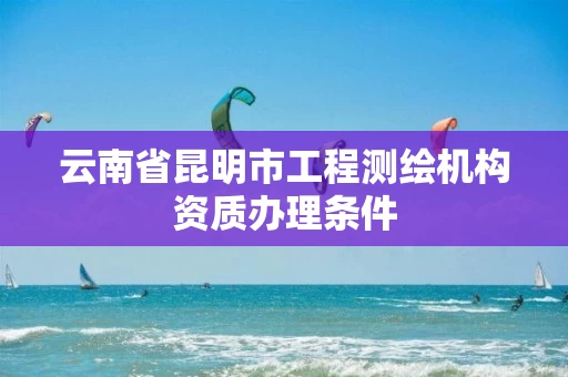 云南省昆明市工程测绘机构资质办理条件 云南省昆明市工程测绘机构资质办理条件