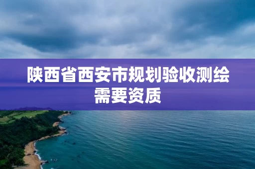 陕西省西安市规划验收测绘需要资质 陕西省西安市规划验收测绘需要资质